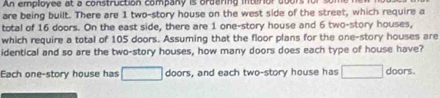 An employee at a construction company is ordering interior doors for 
are being built. There are 1 two-story house on the west side of the street, which require a 
total of 16 doors. On the east side, there are 1 one-story house and 6 two-story houses, 
which require a total of 105 doors. Assuming that the floor plans for the one-story houses are 
identical and so are the two-story houses, how many doors does each type of house have? 
Each one-story house has □ doors, and each two-story house has □ doors.