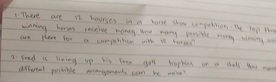 There are 12 hourses in a horse shou competition. The lop the 
winning horses receive money. How many possible money winning on 
are there for a competition with 12 horses? 
2. Fred is living up his foor goll trophies on in chelf. Noww moe 
different possible arrangements can he make?