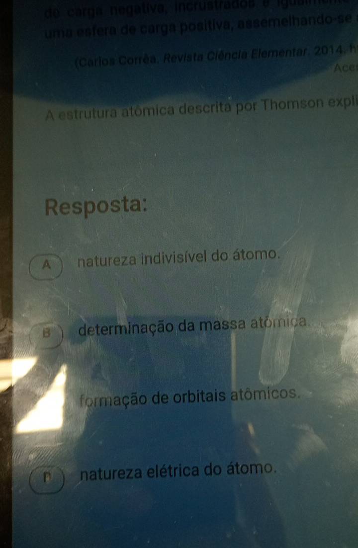 de carga negativa, incrustrados e iguaim
uma esfera de carga positiva, assemelhando-se
(Carios Corrêa, Revista Ciência Elementar. 2014, h
Ace
A estrutura atômica descrita por Thomson expli
Resposta:
A ) natureza indivisível do átomo.
determinação da massa atómica.
formação de orbitais atômicos.
n e natureza elétrica do átomo.