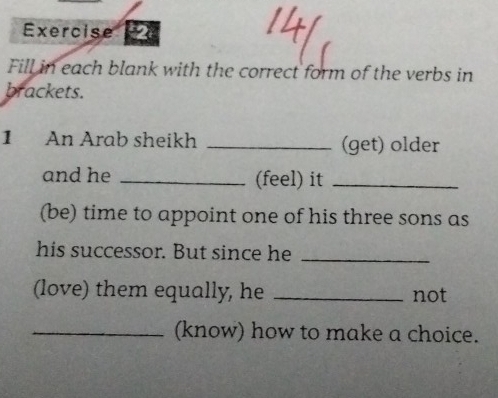 Exercise 
Fill in each blank with the correct form of the verbs in 
brackets. 
1 An Arab sheikh _(get) older 
and he _(feel) it_ 
(be) time to appoint one of his three sons as 
his successor. But since he_ 
(love) them equally, he _not 
_(know) how to make a choice.