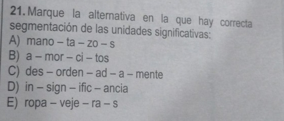 Marque la alternativa en la que hay correcta
segmentación de las unidades significativas:
A) mano - - a-zo-s
B) a - mor - ci - tos
C) des - orden - ad - a - mente
D) in - sign - ific - ancia
E) ropa - veje - ra - s