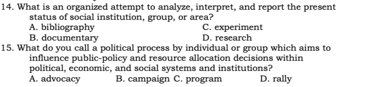 What is an organized attempt to analyze, interpret, and report the present
status of social institution, group, or area?
A. bibliography C. experiment
B. documentary D. research
15. What do you call a political process by individual or group which aims to
influence public-policy and resource allocation decisions within
political, economic, and social systems and institutions?
A. advocacy B. campaign C. program D. rally