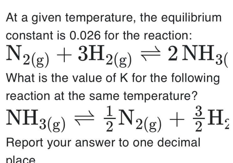 At a given temperature, the equilibrium 
constant is 0.026 for the reaction:
N_2(g)+3H_2(g)leftharpoons 2NH_3(
What is the value of K for the following 
reaction at the same temperature?
NH_3(g)leftharpoons  1/2 N_2(g)+ 3/2 H_2
Report your answer to one decimal 
place