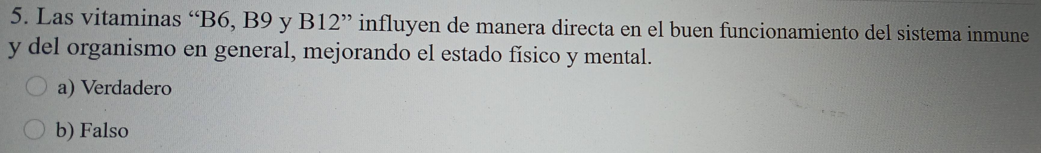 Las vitaminas “ B6, B9 y B12 ” influyen de manera directa en el buen funcionamiento del sistema inmune
y del organismo en general, mejorando el estado físico y mental.
a) Verdadero
b) Falso