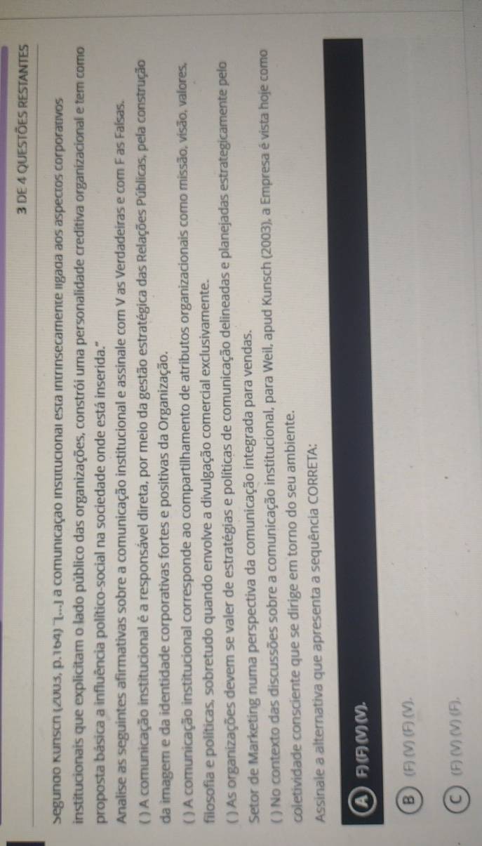 DE 4 QUESTÕES RESTANTES
Segundo Kunsch (2003, p.164) ''(...) a comunicação institucional esta intrinsecamente ligada aos aspectos corporativos
institucionais que explicitam o lado público das organizações, constrói uma personalidade creditiva organizacional e tem como
proposta básica a influência político-social na sociedade onde está inserida."
Analise as seguintes afirmativas sobre a comunicação institucional e assinale com V as Verdadeiras e com F as Faísas.
( ) A comunicação institucional é a responsável direta, por meio da gestão estratégica das Relações Públicas, pela construção
da imagem e da identidade corporativas fortes e positivas da Organização.
( ) A comunicação institucional corresponde ao compartilhamento de atributos organizacionais como missão, visão, valores,
filosofia e políticas, sobretudo quando envolve a divulgação comercial exclusivamente.
( ) As organizações devem se valer de estratégias e políticas de comunicação delineadas e planejadas estrategicamente pelo
Setor de Marketing numa perspectiva da comunicação integrada para vendas.
( ) No contexto das discussões sobre a comunicação institucional, para Weil, apud Kunsch (2003), a Empresa é vista hoje como
coletividade consciente que se dirige em torno do seu ambiente.
Assinale a alternativa que apresenta a sequência CORRETA;
A) F) (F) (V) (V).
B ) (F) (V) (F) (V).
C ) (F) (V) (V) (F),