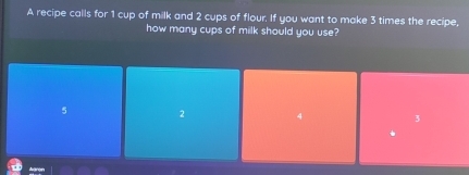 A recipe calls for 1 cup of milk and 2 cups of flour. If you want to make 3 times the recipe,
how many cups of milk should you use?
5 2 4 3