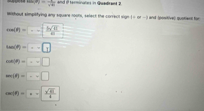 suppose sin (θ )= 4/sqrt(41)  and θ terminates in Quadrant 2.
Without simplifying any square roots, select the correct sign (+ or —) and (positive) quotient for:
cos (θ )=-  5sqrt(41)/41 
tan (θ )=
cot (θ )=- □
sec (θ )= - □
csc (θ )= +sqrt(frac sqrt 41)4