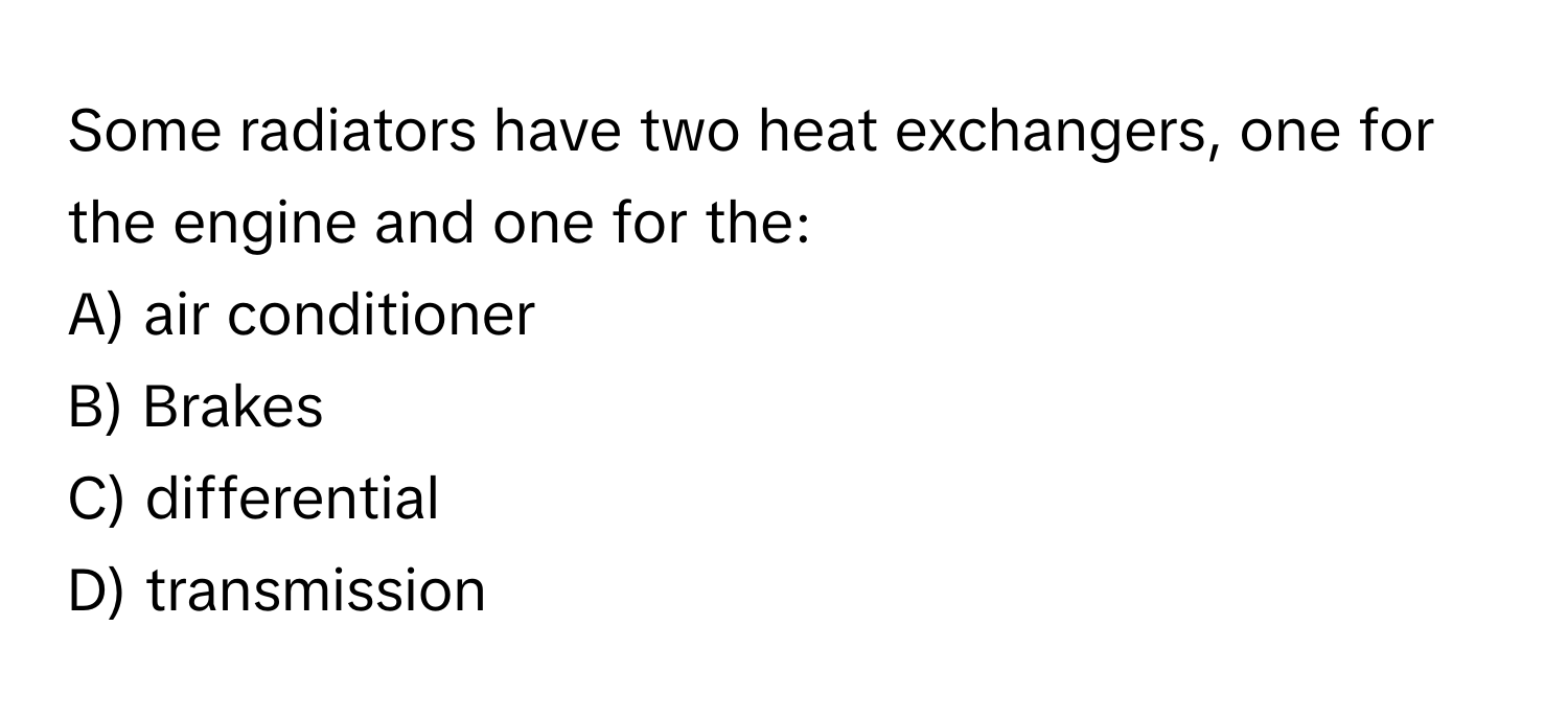 Some radiators have two heat exchangers, one for the engine and one for the:

A) air conditioner
B) Brakes
C) differential
D) transmission