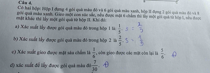 Có hai hộp: Hộp I đựng 4 gói quà màu đỏ và 6 gói quà màu xanh, hộp II đựng 2 gói quà màu đỏ và 8
gói quả màu xanh. Gieo một con súc sắc, nếu được mặt 6 chấm thì lấy một gói quả từ hộp I, nếu được 
mặt khác thì lấy một gói quà từ hộp II. Khi đó: 
a) Xác suất lấy được gói quà màu đỏ trong hộp 1 là:  1/5 . 
b) Xác suất lấy được gói quà màu đỏ trong hộp 2 là  2/5 . 
c) Xác suất gieo được mặt sáu chấm là  1/6  , còn gieo được các mặt còn lại là  5/6 . 
d) xác suất để lấy được gói quà màu đỏ  7/30 .