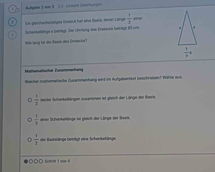 a  Aufgabe 2 von 3 3.3 Lineare Gleichungen
2 Ein gleichschenkliges Dreieck hat eine Basis, deren Länge  1/2  einer
1 Schenkellänge s beträgt. Der Umfang des Dreiecks beträgt 85 cm.
Wie lang ist die Basis des Drelecks?
Mathematischer Zusammenhang
Welcher mathematische Zusammenhang wird im Aufgabentext beschrieben? Wähle aus.
 1/2  beider Schenkellängen zusammen ist gleich der Länge der Basis.
 1/2  einer Schenkellänge ist gleich der Länge der Basis.
 1/2  der Basislänge beträgt eine Schenkellänge.
Schritt 1 von 4