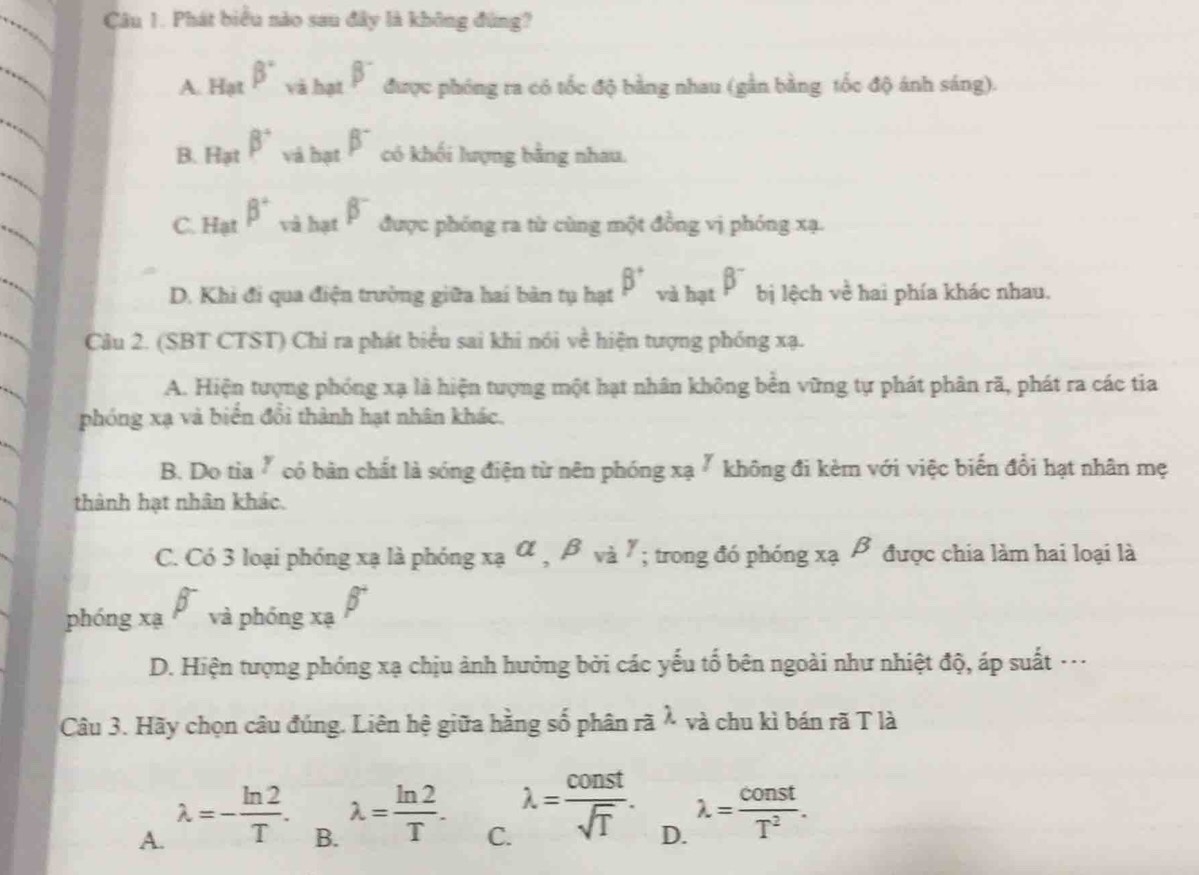 Phát biểu nào sau đây là không đùng?
A. Hạt beta° và hạt beta^- được phóng ra có tốc độ bằng nhau (gần bằng tốc độ ánh sáng).
B. Hạt beta° và hạt beta^- có khối lượng bằng nhau.
C. Hạt beta° và hạt beta^- được phóng ra từ cùng một đồng vị phóng xạ.
D. Khi đi qua điện trường giữa hai bản tụ hạt beta^+ và hạt beta^- bị lệch về hai phía khác nhau.
Câu 2. (SBT CTST) Chỉ ra phát biểu sai khi nói về hiện tượng phóng xạ.
A. Hiện tượng phóng xạ là hiện tượng một hạt nhân không bền vững tự phát phân rã, phát ra các tia
phóng xạ và biển đổi thành hạt nhân khác,
B. Do tia " có bản chất là sóng điện từ nên phóng xạ " không đi kèm với việc biến đổi hạt nhân mẹ
thành hạt nhân khác.
C. Có 3 loại phóng xạ là phóng _xaalpha , beta _vigamma; trong đó phóng xạ β được chia làm hai loại là
phóng xạ beta _va phóng xạ beta^-
D. Hiện tượng phóng xạ chịu ảnh hưởng bởi các yếu tố bên ngoài như nhiệt độ, áp suất …
Câu 3. Hãy chọn câu đúng. Liên hệ giữa hằng số phân roverline alambda và chu kì bán rã T là
A. lambda =- ln 2/T .
B. lambda = ln 2/T .
C. lambda = const/sqrt(T) .
D. lambda = const/T^2 .