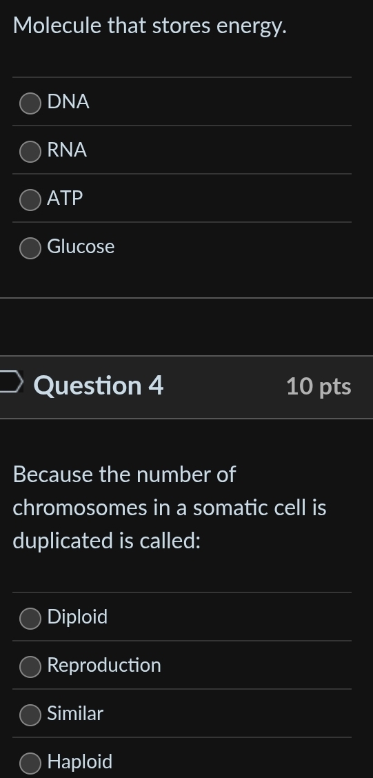 Molecule that stores energy.
DNA
RNA
ATP
Glucose
Question 4 10 pts
Because the number of
chromosomes in a somatic cell is
duplicated is called:
Diploid
Reproduction
Similar
Haploid