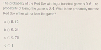 The probability of the Red Sox winning a baseball game is 0. 6. The
probability of losing the game is 0. 4. What is the probability that the
Red Sox either win or lose the game?
a 0.12
b 0.24
C 0.76
d 1