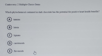 Controversy 2 Multiple-Choice Items
Which phytochemical contained in dark chocolate has the potential for positive heart health benefits?
A)tannins
Blutein
Clignans
D carotenoids
Eflavonoids