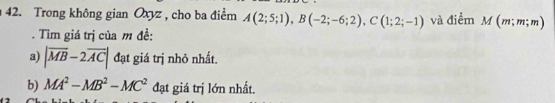 Trong không gian Oxyz , cho ba điểm A(2;5;1), B(-2;-6;2), C(1;2;-1) và điểm M(m;m;m). Tìm giá trị của m đề: 
a) |overline MB-2overline AC| đạt giá trị nhỏ nhất. 
b) MA^2-MB^2-MC^2 đạt giá trị lớn nhất.