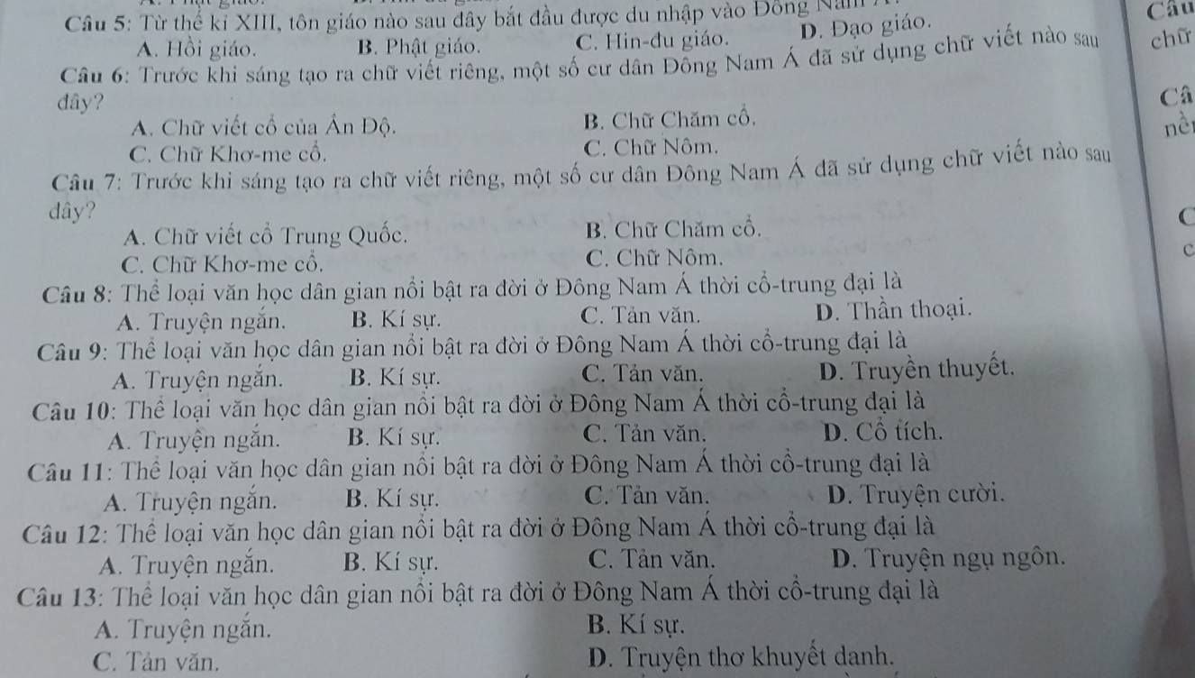 Từ thế kỉ XIII, tôn giáo nào sau đây bắt đầu được du nhập vào Đông Nan
D. Đạo giáo.
Câu
A. Hồi giáo. B. Phật giáo. C. Hin-đu giáo.
Câu 6: Trước khi sáng tạo ra chữ viết riêng, một số cư dân Đồng Nam Á đã sử dụng chữ viết nào sau chữ
đây?
Câ
A. Chữ viết cổ của Ấn Độ. B. Chữ Chăm cổ,
nềi
C. Chữ Khơ-me cổ. C. Chữ Nôm.
Câu 7: Trước khi sáng tạo ra chữ viết riêng, một số cư dân Đông Nam Á đã sử dụng chữ viết nào sau
dây? C
A. Chữ viết cổ Trung Quốc. B. Chữ Chăm cổ,
C. Chữ Khơ-me cổ. C. Chữ Nôm. c
Câu 8: Thể loại văn học dân gian nổi bật ra đời ở Đông Nam Á thời cổ-trung đại là
A. Truyện ngắn. B. Kí sự. C. Tản văn. D. Thần thoại.
Câu 9: Thể loại văn học dân gian nổi bật ra đời ở Đông Nam Á thời cổ-trung đại là
A. Truyện ngắn. B. Kí sự. C. Tản văn.
D. Truyền thuyết.
Câu 10: Thể loại văn học dân gian nổi bật ra đời ở Đông Nam Á thời cổ-trung đại là
A. Truyện ngắn. B. Kí sự. C. Tản văn. D. Cổ tích.
Câu 11: Thể loại văn học dân gian nổi bật ra đời ở Đông Nam Á thời cổ-trung đại là
A. Truyện ngắn. B. Kí sự. C. Tản văn. D. Truyện cười.
Câu 12: Thể loại văn học dân gian nồi bật ra đời ở Đông Nam Á thời cổ-trung đại là
C. Tản văn.
A. Truyện ngắn. B. Kí sự. D. Truyện ngụ ngôn.
Câu 13: Thể loại văn học dân gian nổi bật ra đời ở Đông Nam Á thời cổ-trung đại là
A. Truyện ngắn. B. Kí sự.
C. Tản văn. D. Truyện thơ khuyết danh.