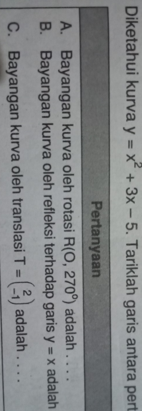 Diketahui kurva y=x^2+3x-5. Tariklah garis antara pert 
Pertanyaan 
A. Bayangan kurva oleh rotasi R(0,270°) adalah . . . . 
B. Bayangan kurva oleh refleksi terhadap garis y=x adalah 
C. Bayangan kurva oleh translasi T=beginpmatrix 2 -1endpmatrix adalah . . . .