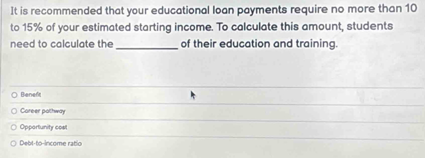 It is recommended that your educational loan payments require no more than 10
to 15% of your estimated starting income. To calculate this amount, students
need to calculate the _of their education and training.
Benefit
Career pathway
Opportunity cost
Debt-to-income ratio