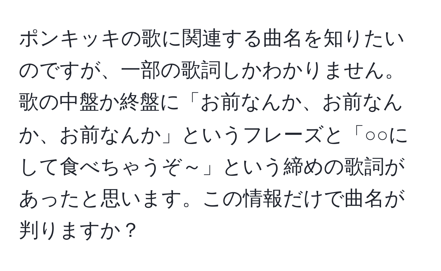 ポンキッキの歌に関連する曲名を知りたいのですが、一部の歌詞しかわかりません。歌の中盤か終盤に「お前なんか、お前なんか、お前なんか」というフレーズと「○○にして食べちゃうぞ～」という締めの歌詞があったと思います。この情報だけで曲名が判りますか？