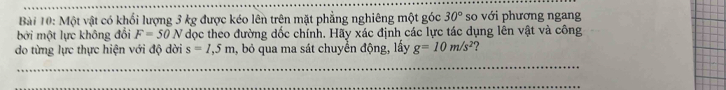 Một vật có khối lượng 3 kg được kéo lên trên mặt phẳng nghiêng một góc 30° so với phương ngang 
bởi một lực không đổi F=50N dọc theo đường dốc chính. Hãy xác định các lực tác dụng lên vật và công 
do từng lực thực hiện với độ dời s=1,5m , bỏ qua ma sát chuyển động, lấy g=10m/s^2 2