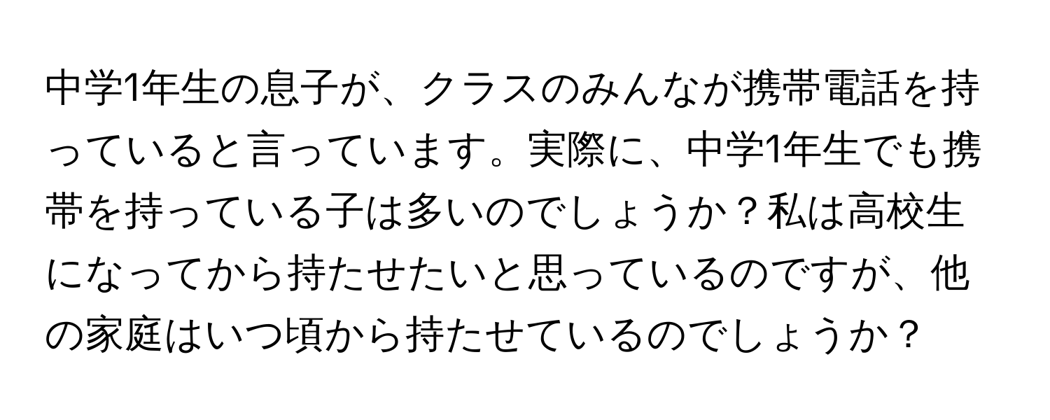 中学1年生の息子が、クラスのみんなが携帯電話を持っていると言っています。実際に、中学1年生でも携帯を持っている子は多いのでしょうか？私は高校生になってから持たせたいと思っているのですが、他の家庭はいつ頃から持たせているのでしょうか？