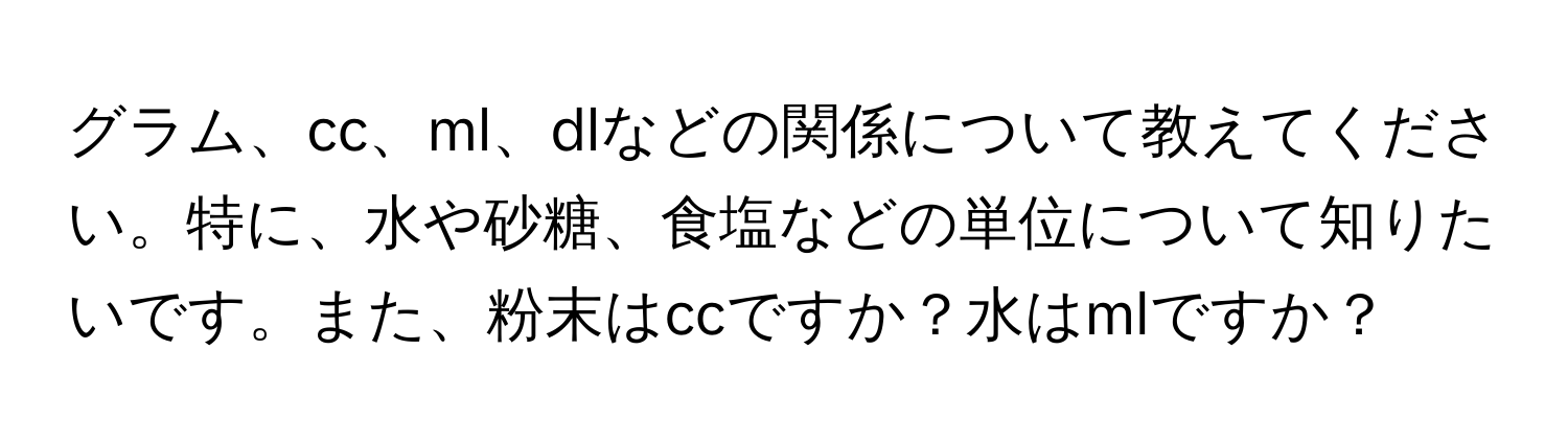 グラム、cc、ml、dlなどの関係について教えてください。特に、水や砂糖、食塩などの単位について知りたいです。また、粉末はccですか？水はmlですか？