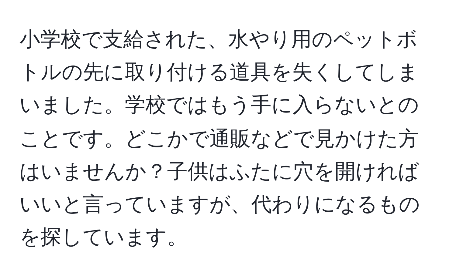 小学校で支給された、水やり用のペットボトルの先に取り付ける道具を失くしてしまいました。学校ではもう手に入らないとのことです。どこかで通販などで見かけた方はいませんか？子供はふたに穴を開ければいいと言っていますが、代わりになるものを探しています。