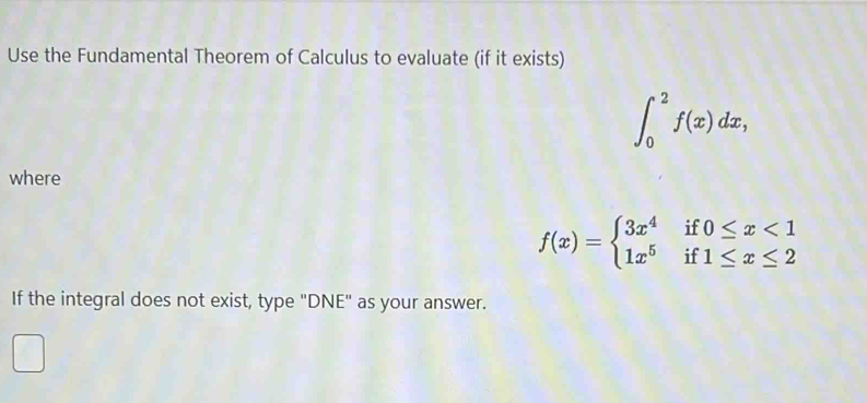 Use the Fundamental Theorem of Calculus to evaluate (if it exists)
∈t _0^(2f(x)dx, 
where
f(x)=beginarray)l 3x^4if0≤ x<1 1x^5if1≤ x≤ 2endarray.
If the integral does not exist, type "DNE" as your answer.