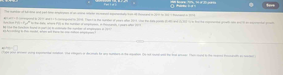 HW Score: 70%, 14 of 20 points Save
Part 1 of 3 Points: 0 of 1
The number of full-time and part-time employees of an online retailer increased exponentially from 48 thousand in 2011 to 302 1 thousand in 2016
a) Le t=0 correspond to 2011 and t=5 correspond to 2016. Then t is the number of years after 2011. Use the data points (0,48) and (5,3021) to find the exponential growth rate and fit an exponential growth
function P(t)=P_0e^(kt) to the data, where P(t) is the number of employees, in thousands, t years after 2011
b) Use the function found in part (a) to estimate the number of employees in 2017
c) According to this model, when will there be one million employees?
a P(t)=□
(Type your answer using exponential notation. Use integers or decimals for any numbers in the equation Do not round until the final answer. Then round to the nearest thousandth as needed )