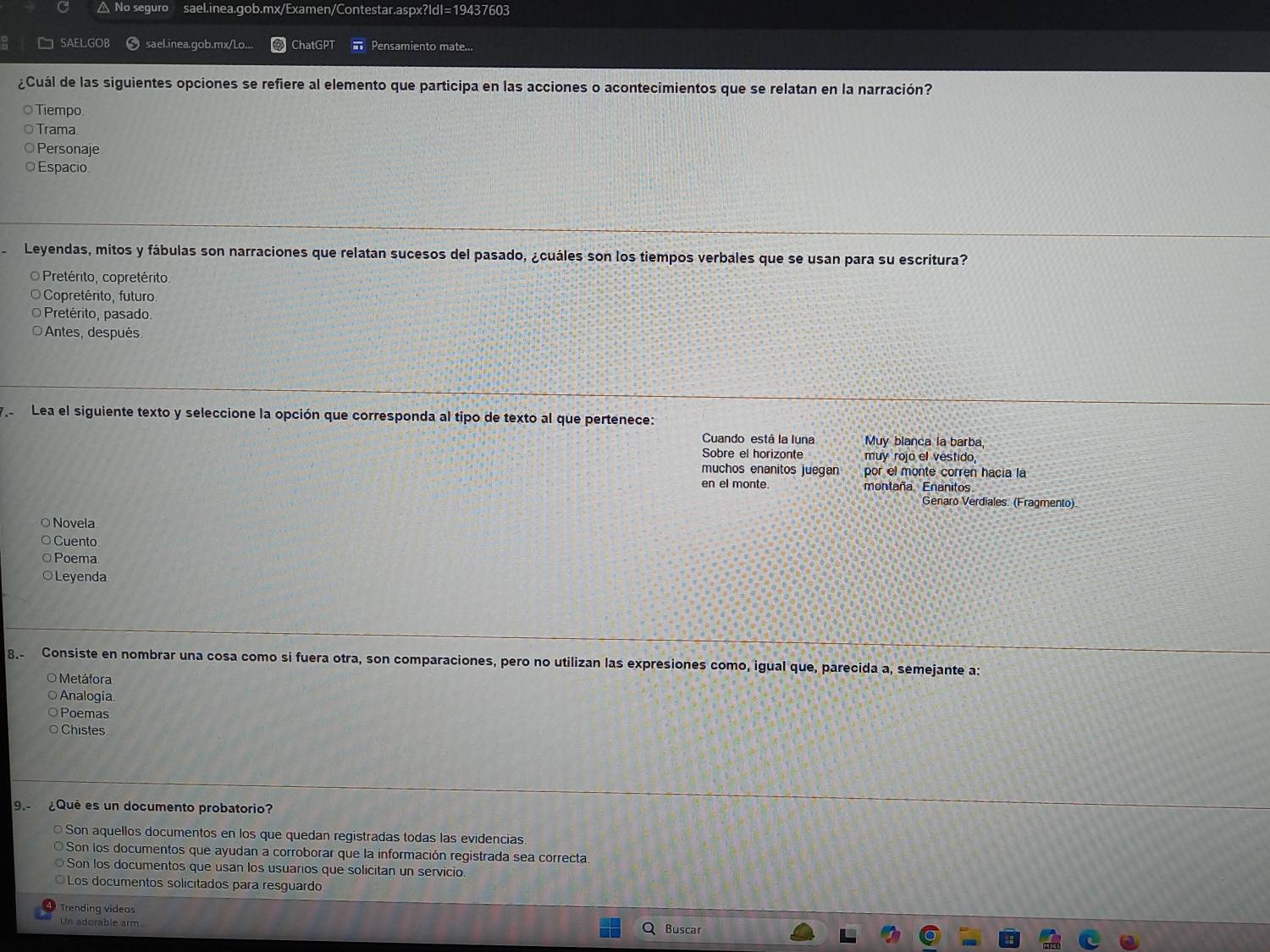 △ No seguro sael.inea.gob.mx/Examen/Contestar.aspx?IdI=19437603
SAELGOB sael.inea.gob.mx/Lo... ChatGPT Pensamiento mate...
¿Cuál de las siguientes opciones se refiere al elemento que participa en las acciones o acontecimientos que se relatan en la narración?
Tiempo
Trama
Personaje
Espacio
Leyendas, mitos y fábulas son narraciones que relatan sucesos del pasado, ¿cuáles son los tiempos verbales que se usan para su escritura?
O Pretérito, copretérito.
Copretérito, futuro
Pretérito, pasado.
Antes, después
.- Lea el siguiente texto y seleccione la opción que corresponda al tipo de texto al que pertenece:
Cuando está la luna Muy blanca la barba,
Sobre el horizonte muy rojo el vestido,
muchos enanitos juegan por el monte corren hacia la
en el monte. montaña. Enanitos.
Genaro Verdiales. (Fragmento).
O Novela
○ Cuento
○ Poema
○ Leyenda
8. Consiste en nombrar una cosa como si fuera otra, son comparaciones, pero no utilizan las expresiones como, igual que, parecida a, semejante a:
O Metáfora
○Analogia
Poemas
Chistes
9. ¿Qué es un documento probatorio?
Son aquellos documentos en los que quedan registradas todas las evidencias
Son los documentos que ayudan a corroborar que la información registrada sea correcta
Son los documentos que usan los usuarios que solicitan un servicio.
Los documentos solicitados para resguardo
Trending videos
Un adorable arm Buscar