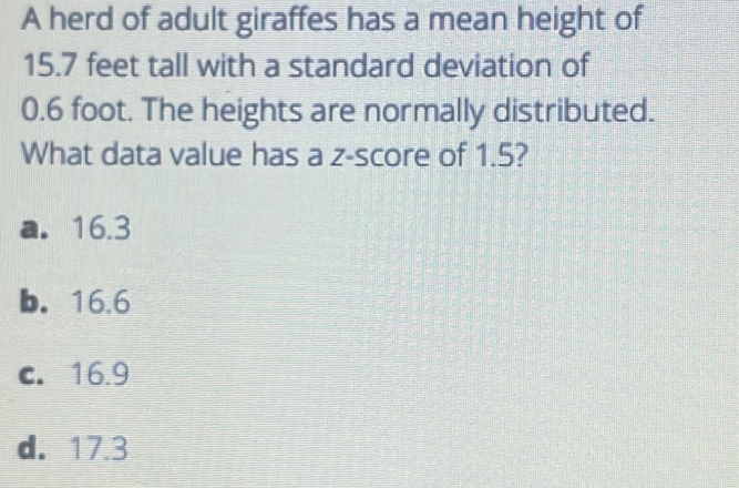 A herd of adult giraffes has a mean height of
15.7 feet tall with a standard deviation of
0.6 foot. The heights are normally distributed.
What data value has a z-score of 1.5?
a. 16.3
b. 16.6
c. 16.9
d. 17.3