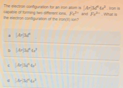 The electron configuration for an iron atom is [Ar]3d^64s^2. Iron is
capable of forming two different ions. Fe^(2+) and Fe^(3+). What is
the electron configuration of the iron(II) ion?
a [Ar]3d^6
b [Ar]3d^64s^2
C [Ar]3d^64s^1
d (Ar3d^44s^2