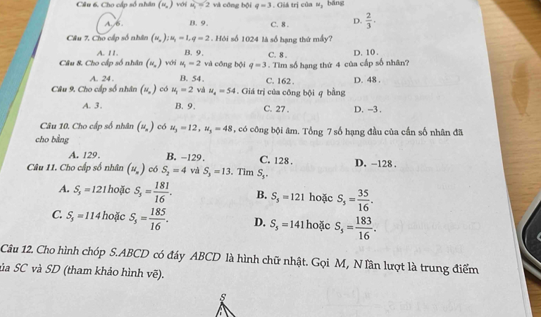 Cho cấp số nhân (u_n) với u_1 = 2 và công bội q=3. Giá trị của u_2 bāng
A. /6 . B. 9、 C. 8 . D.  2/3 .
Câu 7. Cho cấp số nhân (u_n);u_1=1,q=2. Hỏi số 1024 là số hạng thứ mấy?
A. 11. B. 9. C. 8 . D. 10 .
Câu 8. Cho cấp số nhân (u_n) với u_1=2 và công bội q=3. Tìm số hạng thứ 4 của cấp số nhân?
A. 24 . B. 54. C. 162 . D. 48 .
Câu 9. Cho cấp số nhân (u_n) có u_1=2 và u_4=54. Giá trị của công bội q bằng
A. 3. B.9. C. 27 . D. -3 .
Câu 10. Cho cấp số nhân (u_n) có u_3=12,u_5=48 , có công bội âm. Tổng 7 số hạng đầu của cấn số nhân đã
cho bằng
A. 129. B. -129. C. 128 . D. -128 .
Câu 11. Cho cấp số nhân (u_n) có S_2=4 và S_3=13. Tim S_5.
A. S_5=1. 21 hoặc S_5= 181/16 . B. S_5=121 hoặc S_5= 35/16 .
C: S_5=114 hoặc S_5= 185/16 . D. S_5=141 hoặc S_5= 183/16 .
Câu 12. Cho hình chóp S.ABCD có đáy ABCD là hình chữ nhật. Gọi M, N lần lượt là trung điểm
ủa SC và SD (tham khảo hình vẽ).