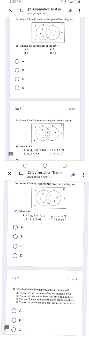 3:03 PM
4 5 2..endarray  
Q2 Summative Test
docs.google.com
For items 33 to 36, refer to the given Venn diagram.
35. What is the cardinality of the set A?
A. 3 C. 7
B. 5 D. 10
A
B
C
D
36^* 1 point
36. What is B'?
A  2,_ 4,6,8,9,10 C.  1,3,5,7
B.  1,2,4,5,6 D.  8,9,10
Q2 Summative Test in ...
docs gççale com
For items 33 to 36, refer to the given Venn diagram.
36. What is B '?
A  2,_ 4,6,8,9,10 C.  1,3,5,7
B. (1,2,4,5,6)  8,9,10
A
B
C
D
37^*
1 point
37. Which of the following would be an empty set?
A. The set of odd numbers that are divisible by 2
B. The set of prime numbers that are odd numbers
C. The set of even numbers that are prime numbers
D. The set of multiples of 3 that are prime numbers
A
B
C