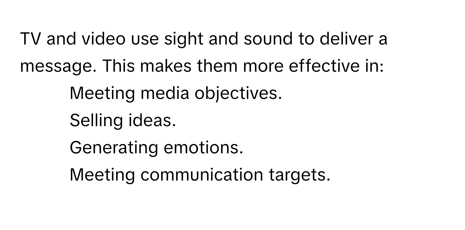 TV and video use sight and sound to deliver a message. This makes them more effective in:

- Meeting media objectives.
- Selling ideas.
- Generating emotions.
- Meeting communication targets.