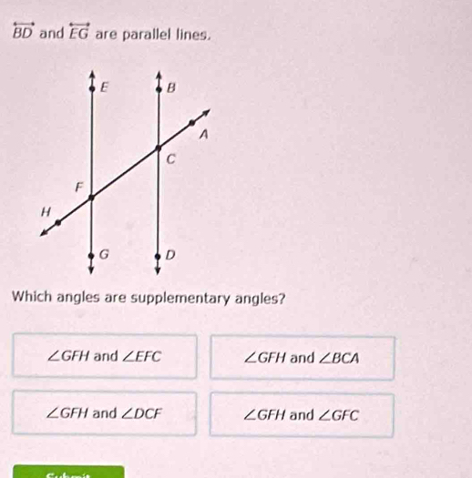 overleftrightarrow BD and overleftrightarrow EG are parallel lines.
Which angles are supplementary angles?
∠ GFH and ∠ EFC ∠ GFH and ∠ BCA
∠ GFH and ∠ DCF ∠ GFH and ∠ GFC