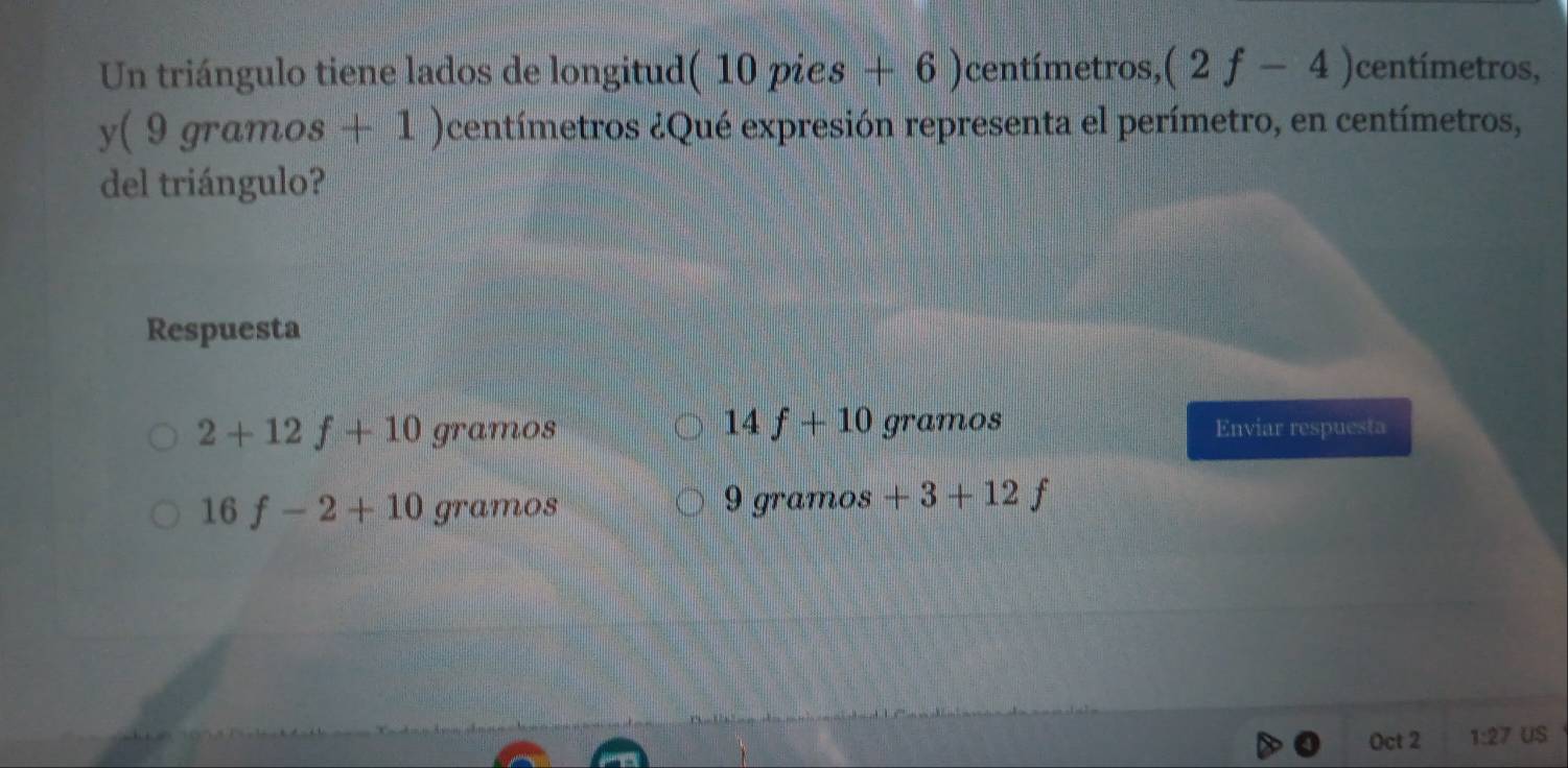 Un triángulo tiene lados de longitud (10pies+6) centímetros, (2f-4) centímetros,
V (9gramos+1) centímetros ¿Qué expresión representa el perímetro, en centímetros, 
del triángulo? 
Respuesta
14f+10
2+12f+10 gramos gramos Enviar respuesta
16f-2+10gramos
9 gramos +3+12f
Oct 2 1:27 US