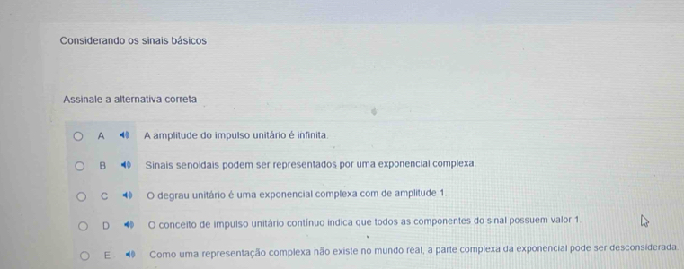 Considerando os sinais básicos
Assinale a alternativa correta
A A amplitude do impulso unitário é infinita.
B Sinais senoidais podem ser representados por uma exponencial complexa.
C 4 O degrau unitário é uma exponencial complexa com de amplitude 1.
D O conceito de impulso unitário contínuo indica que todos as componentes do sinal possuem valor 1
E Como uma representação complexa não existe no mundo real, a parte complexa da exponencial pode ser desconsiderada.