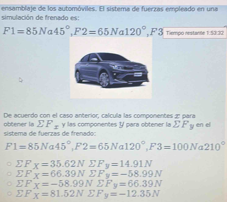 ensamblaje de los automóviles. El sistema de fuerzas empleado en una
simulación de frenado es:
F1=85Na45°, F2=65Na120°, F3 Tiempo restante 1:53.32
De acuerdo con el caso anterior, calcula las componentes æ para
obtener la sumlimits F_x y las componentes Y para obtener la sumlimits F_y en el
sistema de fuerzas de frenado:
F1=85N a 45°, F2=65Na1 120°, F3=100Na2 210°
sumlimits F_X=35.62N sumlimits F_y=14.91N
sumlimits F_X=66.39Nsumlimits F_y=-58.99N
sumlimits F_X=-58.99Nsumlimits F_y=66.39N
sumlimits F_X=81.52Nsumlimits F_y=-12.35N