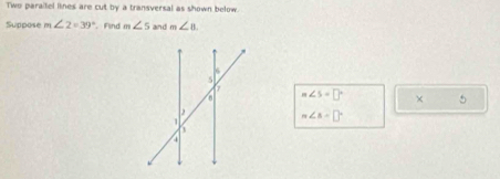 Two parailel lines are cut by a transversal as shown below. 
Suppose m∠ 2=39° Find m∠ 5 and m∠ 8∠ B.
m∠ S=□° × 5
n∠ B=□°