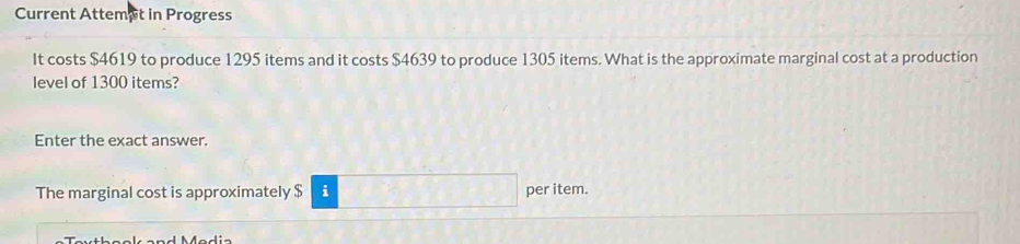 Current Attemet in Progress 
It costs $4619 to produce 1295 items and it costs $4639 to produce 1305 items. What is the approximate marginal cost at a production 
level of 1300 items? 
Enter the exact answer. 
The marginal cost is approximately $ i per item.