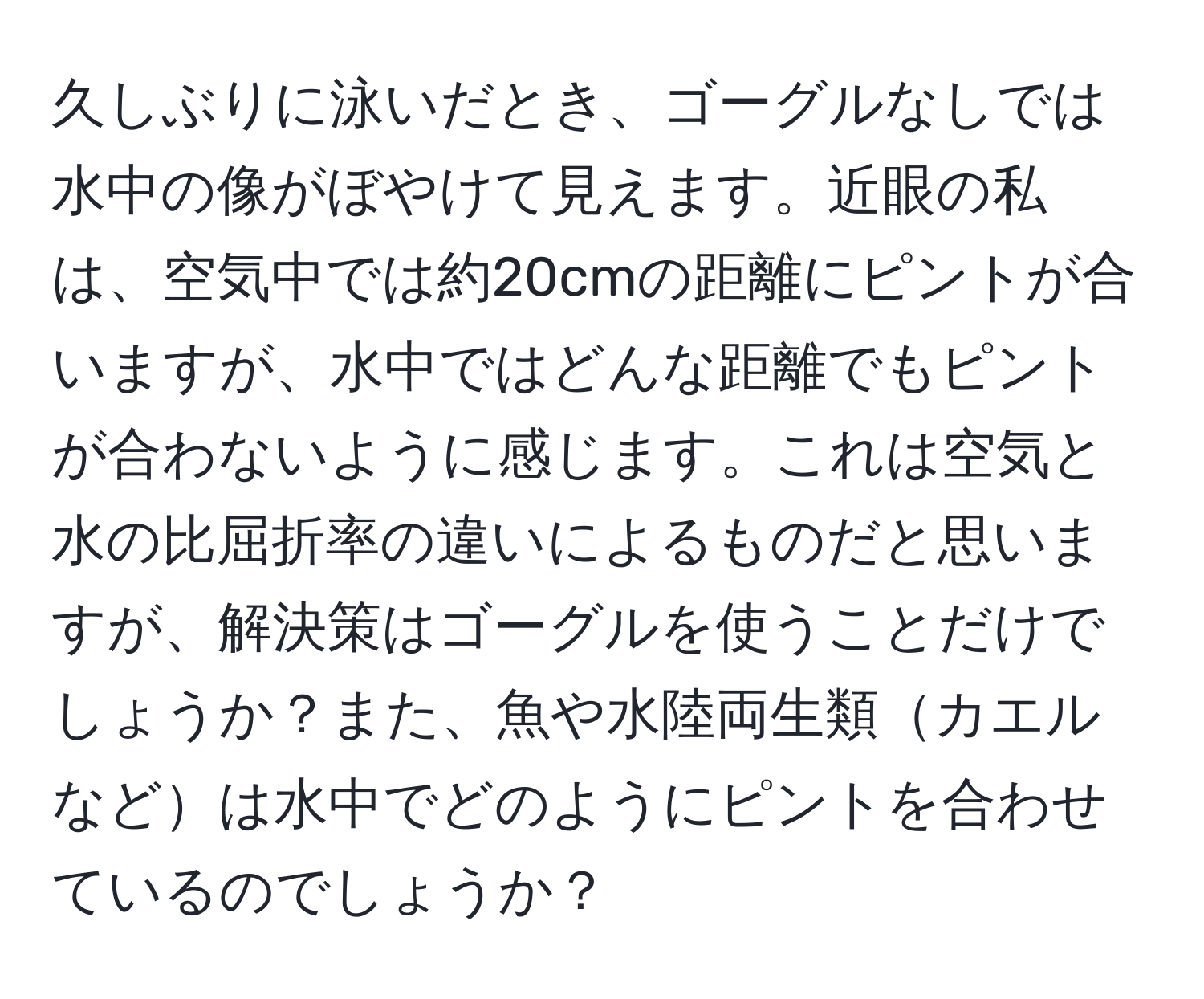 久しぶりに泳いだとき、ゴーグルなしでは水中の像がぼやけて見えます。近眼の私は、空気中では約20cmの距離にピントが合いますが、水中ではどんな距離でもピントが合わないように感じます。これは空気と水の比屈折率の違いによるものだと思いますが、解決策はゴーグルを使うことだけでしょうか？また、魚や水陸両生類カエルなどは水中でどのようにピントを合わせているのでしょうか？