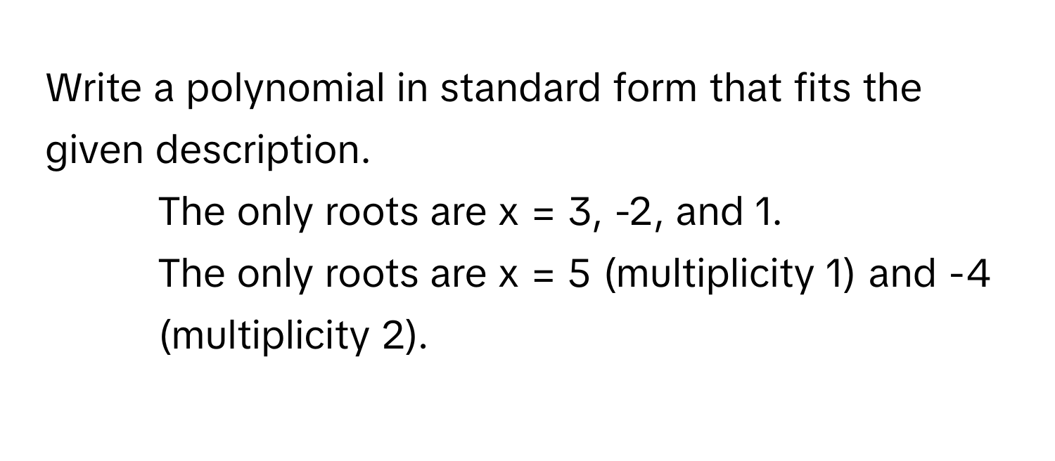 Write a polynomial in standard form that fits the given description.
1. The only roots are  x = 3, -2, and 1.
2. The only roots are x = 5 (multiplicity 1) and -4 (multiplicity 2).