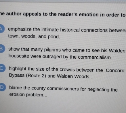 he author appeals to the reader's emotion in order to 
emphasize the intimate historical connections betweer
town, woods, and pond.
Bshow that many pilgrims who came to see his Walden
housesite were outraged by the commercialism.
C highlight the size of the crowds between the Concord
Bypass (Route 2) and Walden Woods...
D blame the county commissioners for neglecting the
erosion problem...