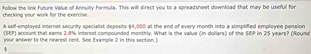 Follow the link Future Value of Annuity Formula. This will direct you to a spreadsheet download that may be useful for 
checking your work for the exercise. 
A self-employed internet security specialist deposits $4,000 at the end of every month into a simplified employee pension 
(SEP) account that earns 2.8% interest compounded monthly. What is the value (in dollars) of the SEP in 25 years? (Round 
your answer to the nearest cent. See Example 2 in this section.)
$
_