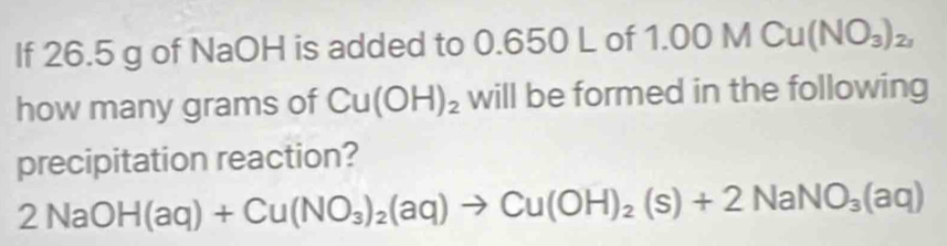 If 26.5 g of NaOH is added to 0.6 150°C of 1 .00MCu(NO_3)_2, 
how many grams of Cu(OH)_2 will be formed in the following 
precipitation reaction?
2NaOH(aq)+Cu(NO_3)_2(aq)to Cu(OH)_2(s)+2NaNO_3(aq)