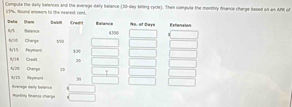 Compute the daily balances and the average daily balance (30-day billing cycle). Then compute the monthly finance charge based on an APR of
15%. Round answers to the nearest cent.