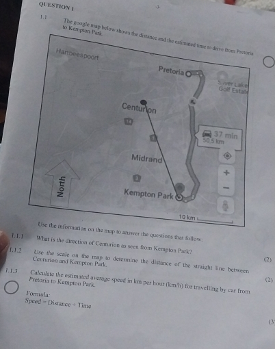 to Kempt The google map below shows the distance and the estimated time to drive from Pretoria 
Use the information on the map to answer the questions that follow 
T.I. 1 What is the direction of Centurion as seen from Kempton Park? 
(2) 
L.L2 Use the scale on the map to determine the distance of the straight line between 
Centurion and Kempton Park. 
(2) 
1.1.3 Calculate the estimated average speed in km per hour (km/h) for travelling by car from 
Pretoria to Kempton Park. 
Formula 
Speed = Distance + Time (3