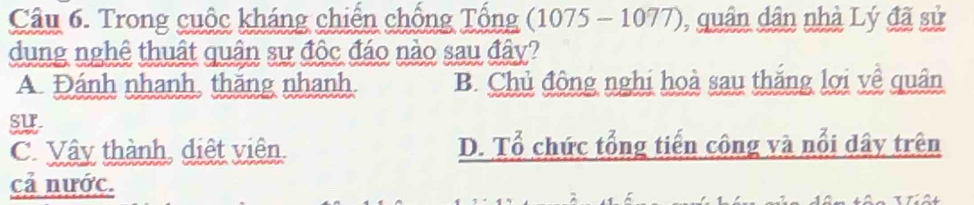 Trong cuộc kháng chiến chống Tổng (1075 - 1077), quân dân nhà Lý đã sử
dung nghệ thuật quân sự độc đáo nào sau đây?
A. Đánh nhanh, thăng nhanh. B. Chủ động nghi hoà sau thắng lợi về quân
C. Vây thành, diệt viên D. Tổ chức tổng tiến công và nổi dây trên
cả nước.