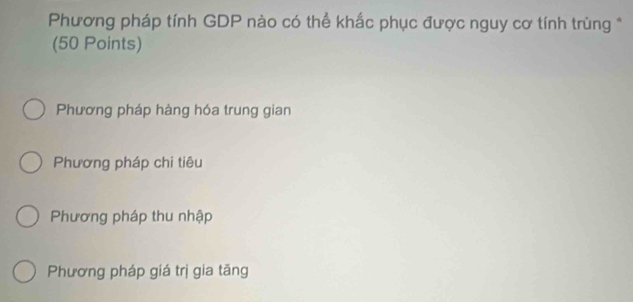 Phương pháp tính GDP nào có thể khắc phục được nguy cơ tính trùng *
(50 Points)
Phương pháp hàng hóa trung gian
Phương pháp chi tiêu
Phương pháp thu nhập
Phương pháp giá trị gia tăng